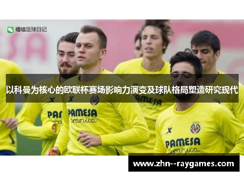 以科曼为核心的欧联杯赛场影响力演变及球队格局塑造研究现代 以科曼为核心的欧联杯赛场影响力演变及球队格局塑造研究现代