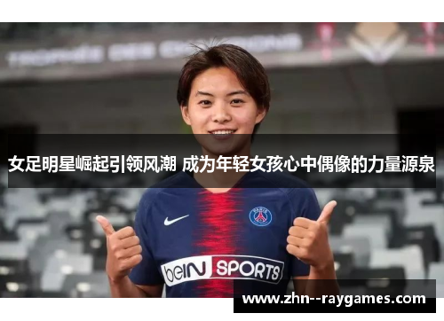 女足明星崛起引领风潮 成为年轻女孩心中偶像的力量源泉 女足明星崛起引领风潮 成为年轻女孩心中偶像的力量源泉
