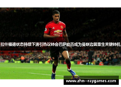 拉什福德状态持续下滑引热议转会巴萨能否成为曼联边翼重生关键转机 拉什福德状态持续下滑引热议转会巴萨能否成为曼联边翼重生关键转机