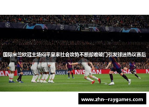 国际米兰欧冠主场闷平皇家社会攻势不断却难破门引发球迷热议赛后