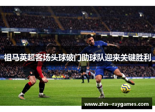 祖马英超客场头球破门助球队迎来关键胜利